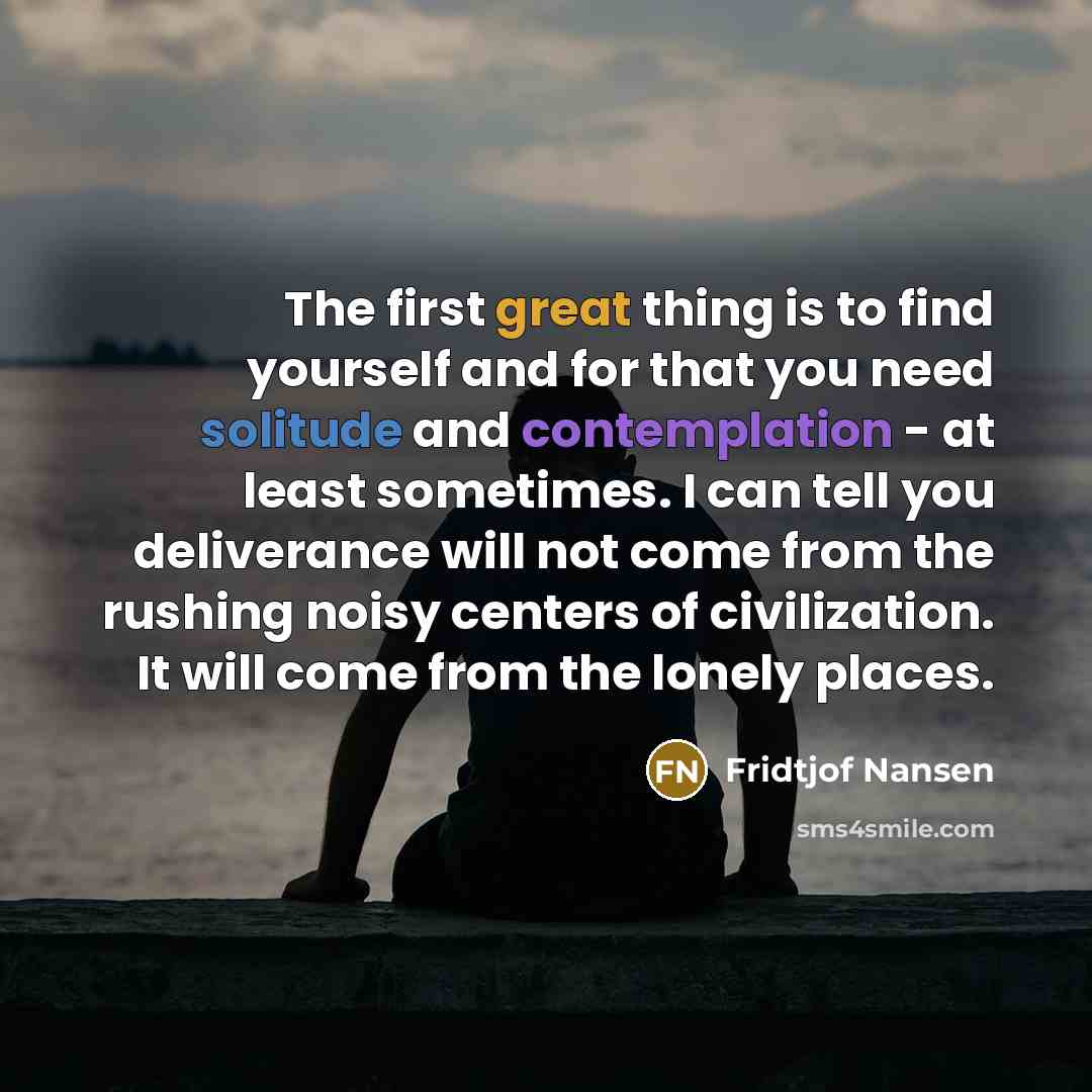 “The first great thing is to find yourself and for that you need solitude and contemplation - at least sometimes. I can tell you deliverance will not come from the rushing noisy centers of civilization. It will come from the lonely places.” quote by Fridtjof Nansen