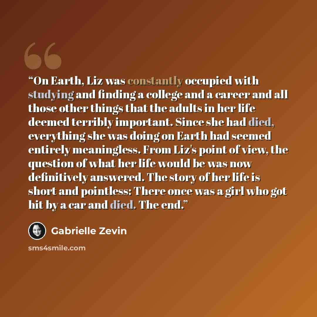 “On Earth, Liz was constantly occupied with studying and finding a college and a career and all those other things that the adults in her life deemed terribly important. Since she had died, everything she was doing on Earth had seemed entirely meaningless. From Liz's point of view, the question of…” quote by Gabrielle Zevin