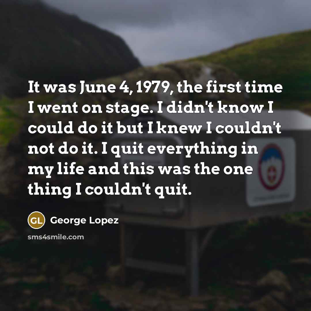 “It was June 4, 1979, the first time I went on stage. I didn't know I could do it but I knew I couldn't not do it. I quit everything in my life and this was the one thing I couldn't quit.” quote by George Lopez