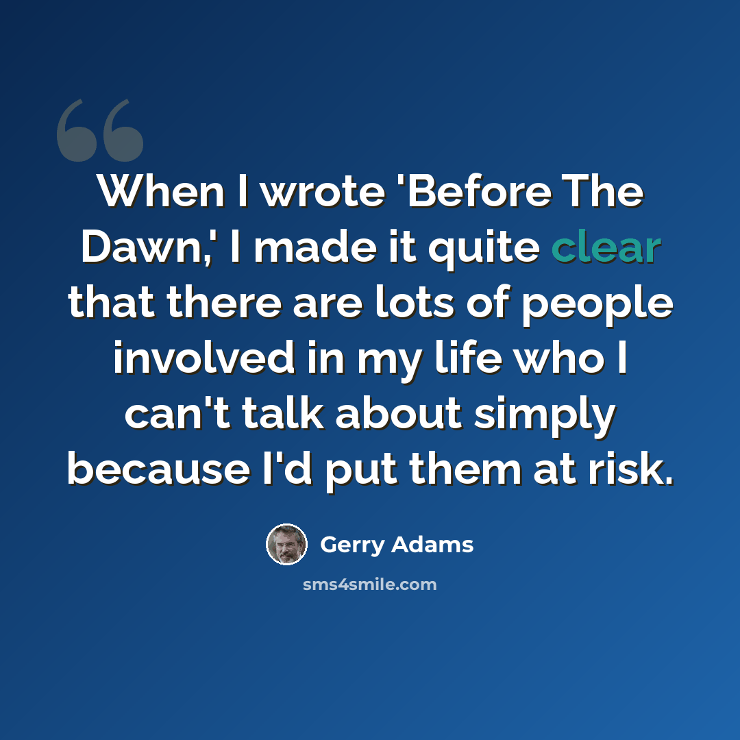“When I wrote 'Before The Dawn,' I made it quite clear that there are lots of people involved in my life who I can't talk about simply because I'd put them at risk.” quote by Gerry Adams