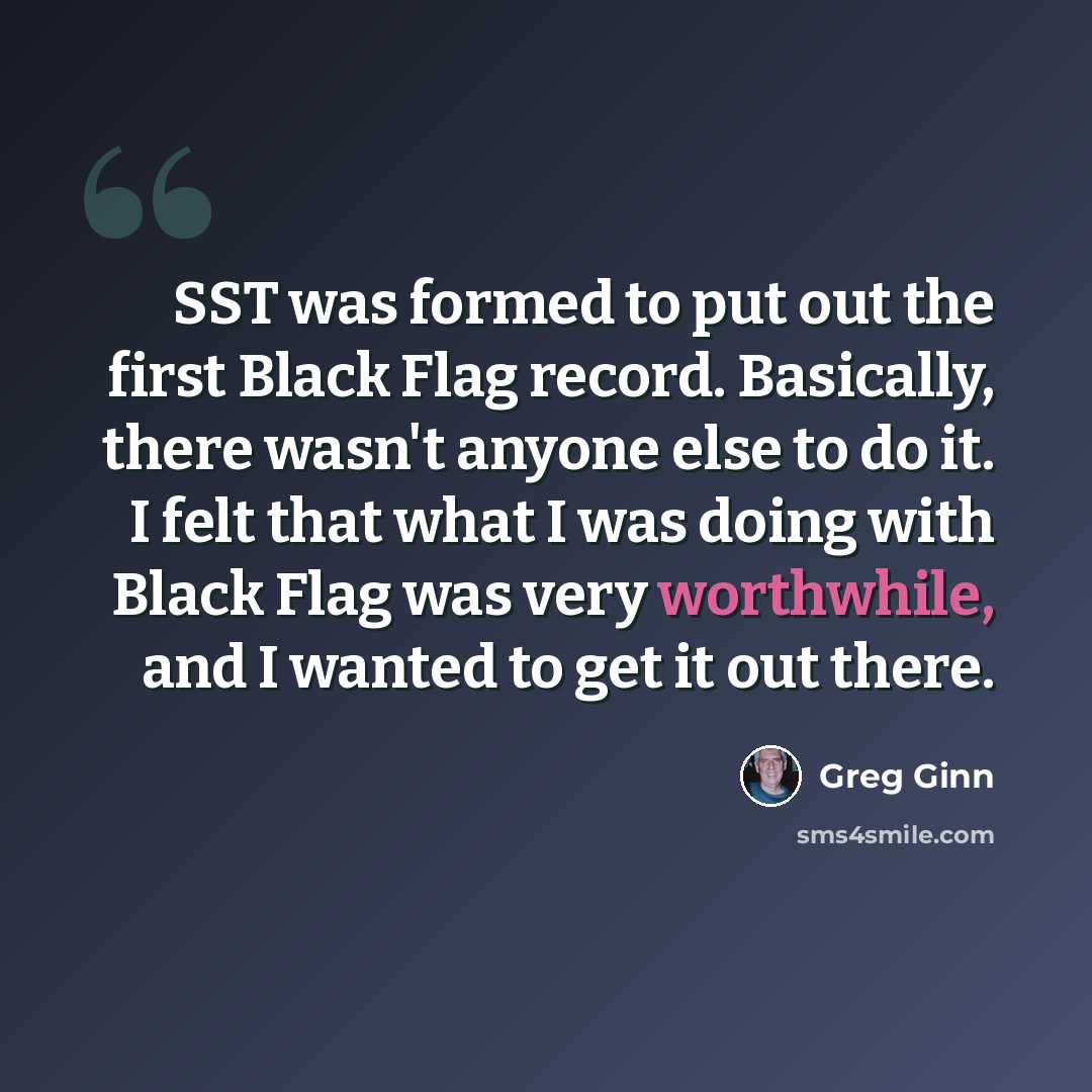 “SST was formed to put out the first Black Flag record. Basically, there wasn't anyone else to do it. I felt that what I was doing with Black Flag was very worthwhile, and I wanted to get it out there.” quote by Greg Ginn