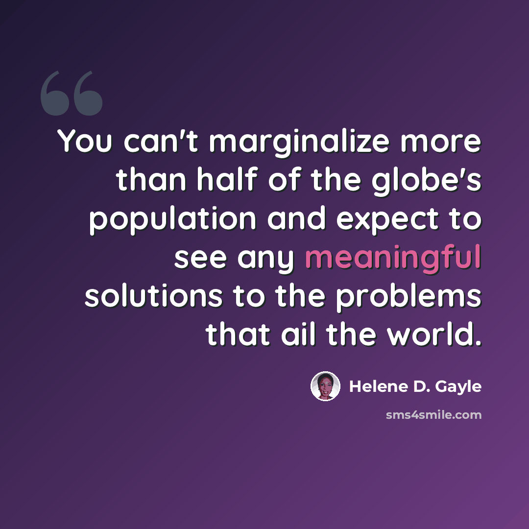 “You can't marginalize more than half of the globe's population and expect to see any meaningful solutions to the problems that ail the world.” quote by Helene D. Gayle