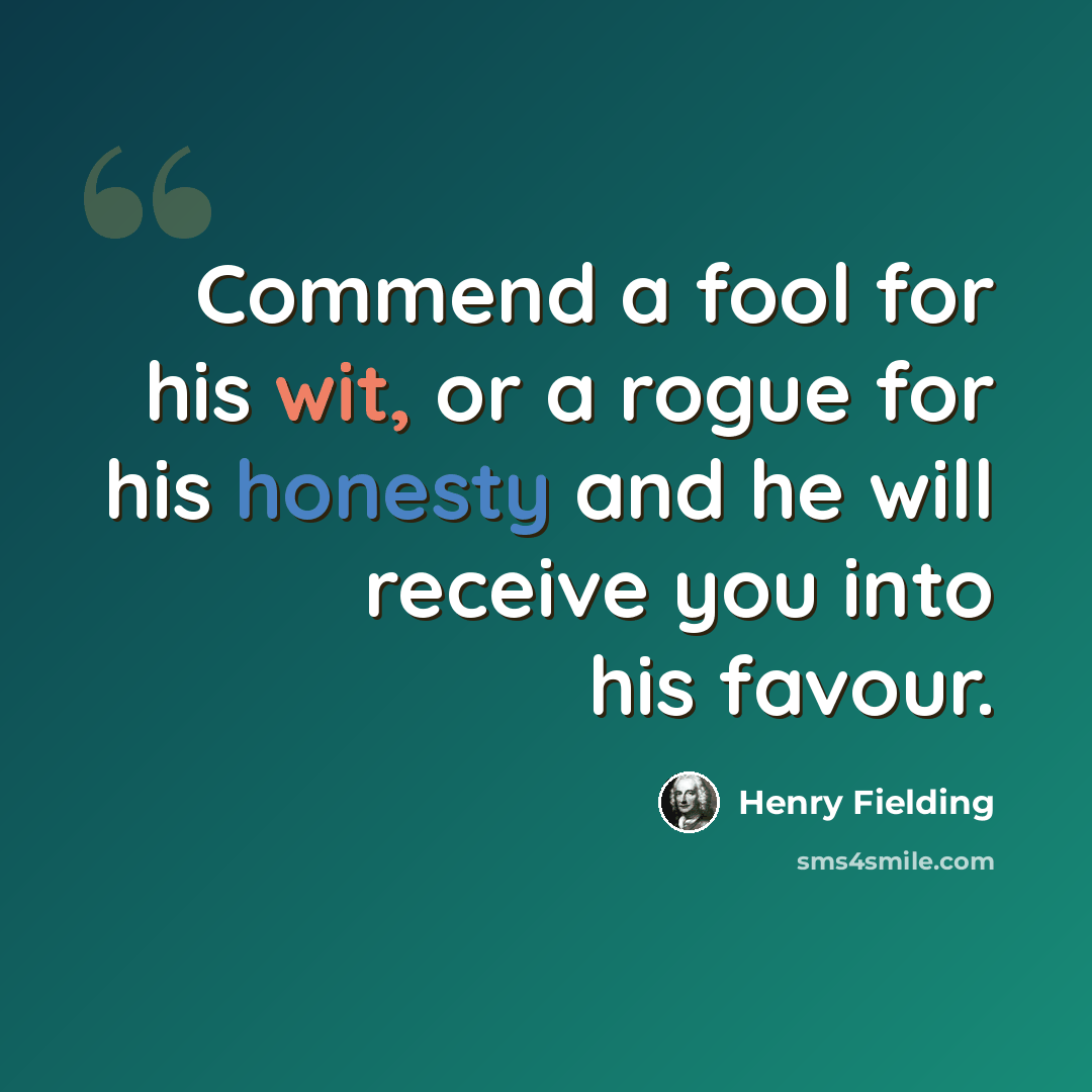 “Commend a fool for his wit, or a rogue for his honesty and he will receive you into his favour.” quote by Henry Fielding