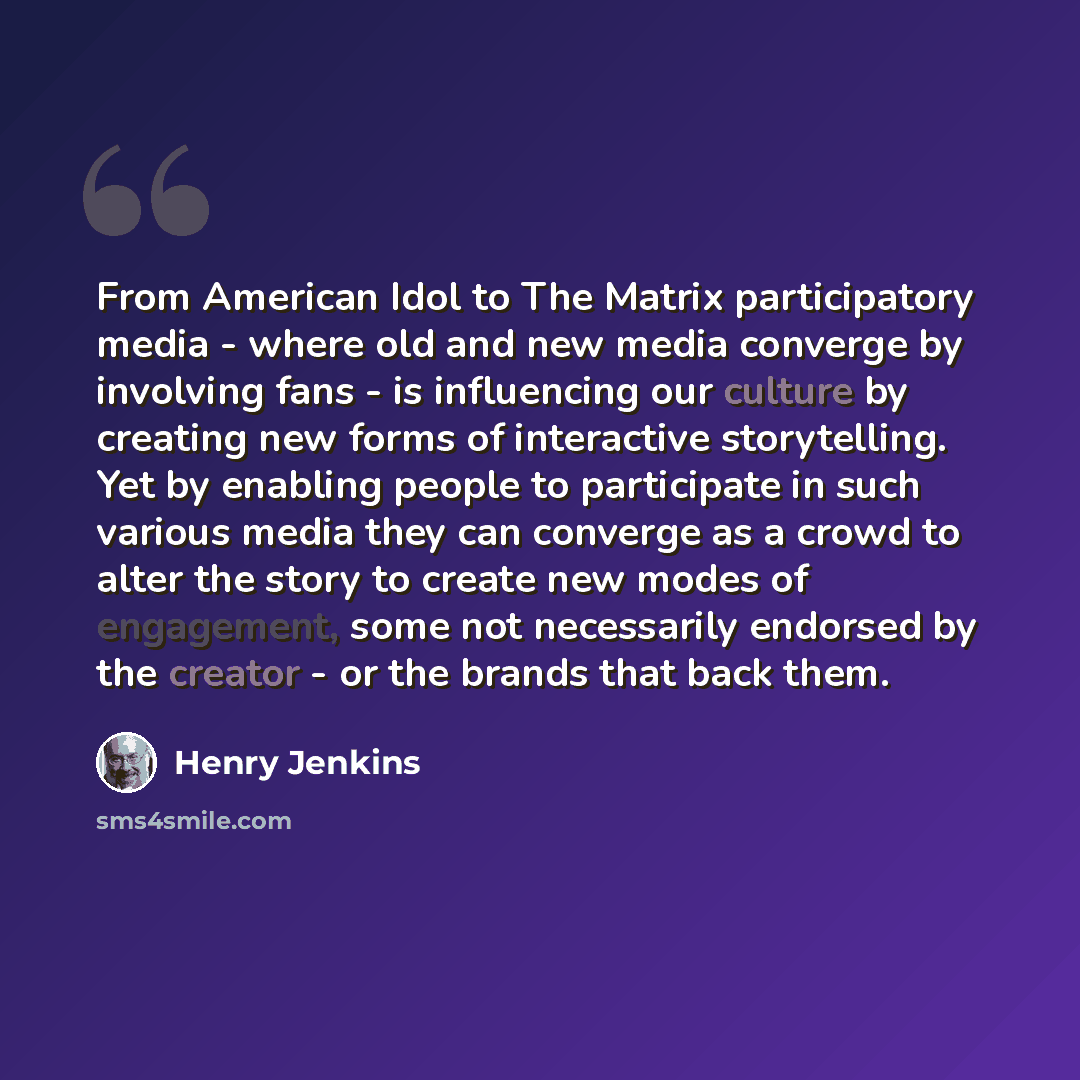 “From American Idol to The Matrix participatory media - where old and new media converge by involving fans - is influencing our culture by creating new forms of interactive storytelling. Yet by enabling people to participate in such various media they can converge as a crowd to alter the story to…” quote by Henry Jenkins