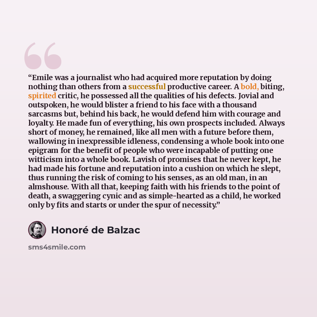 “Emile was a journalist who had acquired more reputation by doing nothing than others from a successful productive career. A bold, biting, spirited critic, he possessed all the qualities of his defects. Jovial and outspoken, he would blister a friend to his face with a thousand sarcasms but, behind…” quote by Honoré de Balzac
