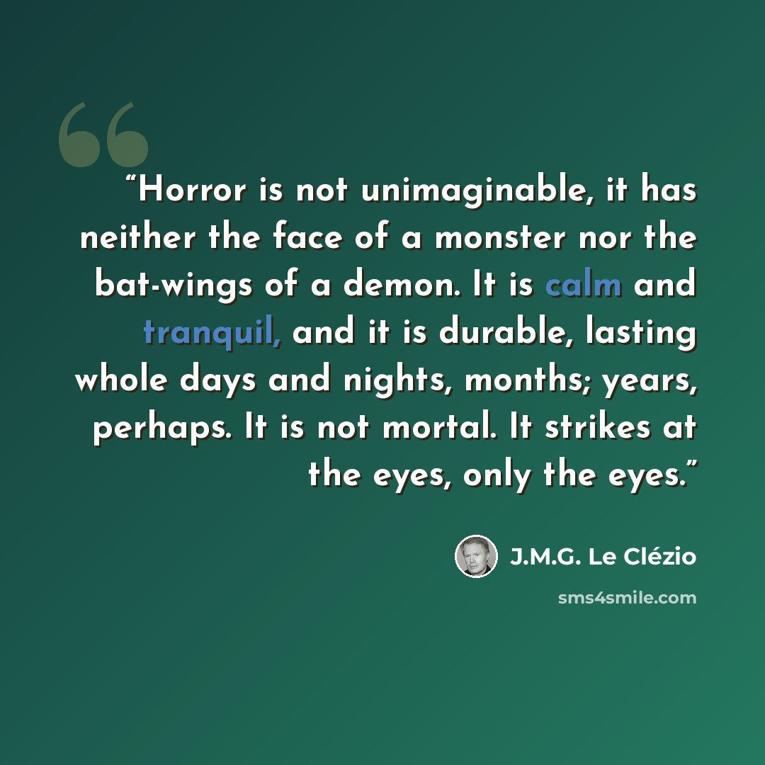 “Horror is not unimaginable, it has neither the face of a monster nor the bat-wings of a demon. It is calm and tranquil, and it is durable, lasting whole days and nights, months; years, perhaps. It is not mortal. It strikes at the eyes, only the eyes.” quote by J.M.G. Le Clézio