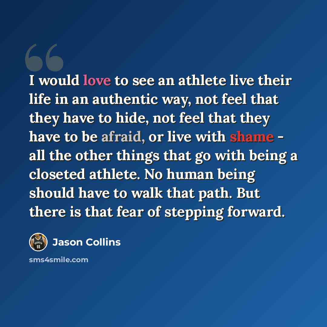 “I would love to see an athlete live their life in an authentic way, not feel that they have to hide, not feel that they have to be afraid, or live with shame - all the other things that go with being a closeted athlete. No human being should have to walk that path. But there is that fear of…” quote by Jason Collins