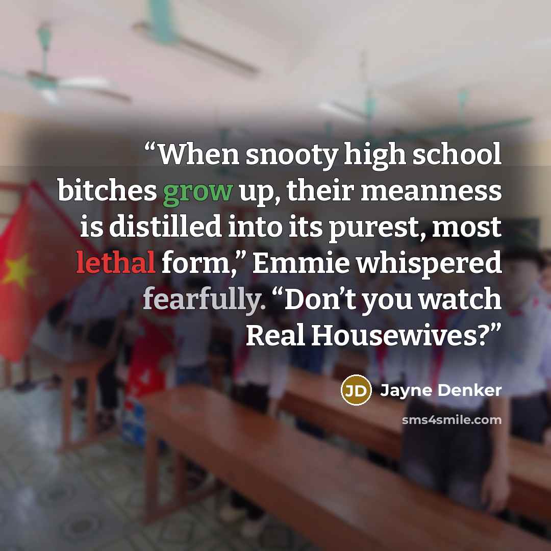 “When snooty high school bitches grow up, their meanness is distilled into its purest, most lethal form,” Emmie whispered fearfully. “Don’t you watch Real Housewives?” quote by Jayne Denker