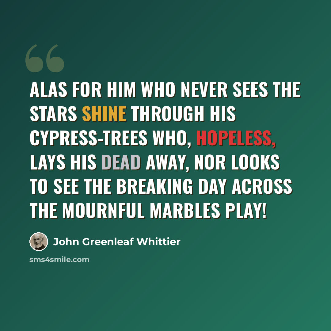 “Alas for him who never sees The stars shine through his cypress-trees Who, hopeless, lays his dead away, Nor looks to see the breaking day Across the mournful marbles play!” quote by John Greenleaf Whittier