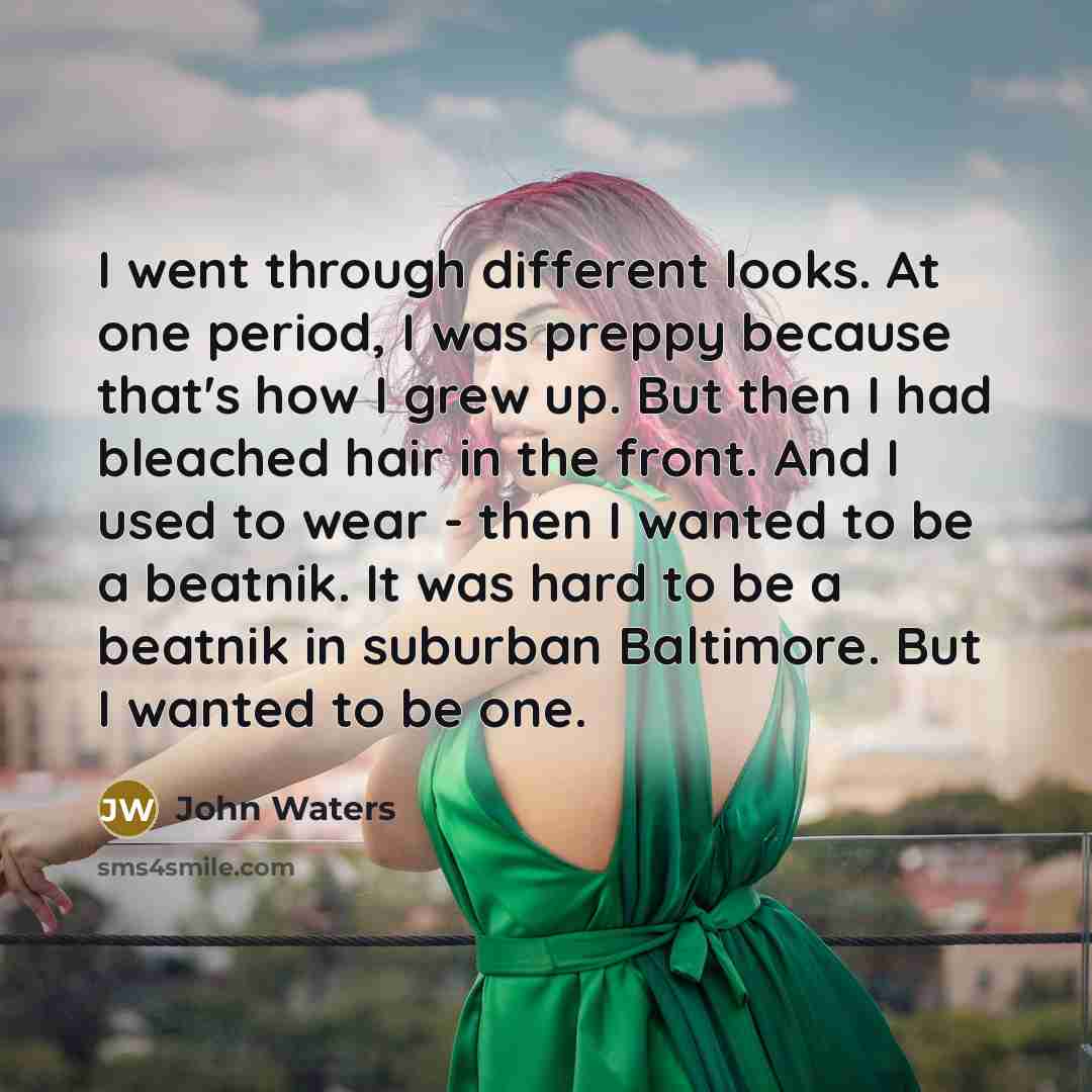 “I went through different looks. At one period, I was preppy because that's how I grew up. But then I had bleached hair in the front. And I used to wear - then I wanted to be a beatnik. It was hard to be a beatnik in suburban Baltimore. But I wanted to be one.” quote by John Waters