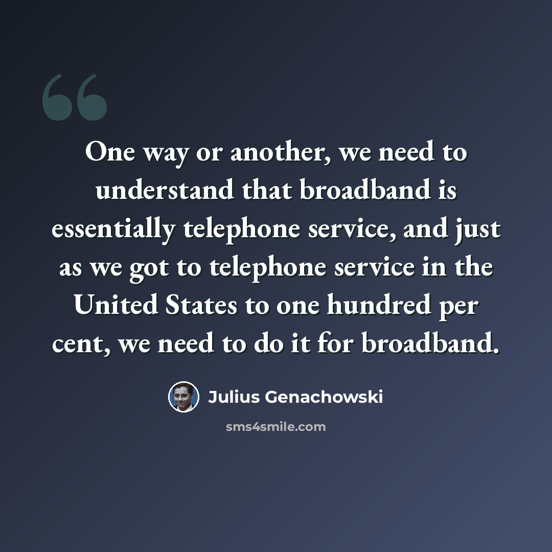 “One way or another, we need to understand that broadband is essentially telephone service, and just as we got to telephone service in the United States to one hundred per cent, we need to do it for broadband.” quote by Julius Genachowski