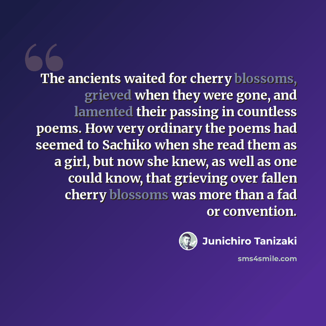 “The ancients waited for cherry blossoms, grieved when they were gone, and lamented their passing in countless poems. How very ordinary the poems had seemed to Sachiko when she read them as a girl, but now she knew, as well as one could know, that grieving over fallen cherry blossoms was more than…” quote by Junichiro Tanizaki