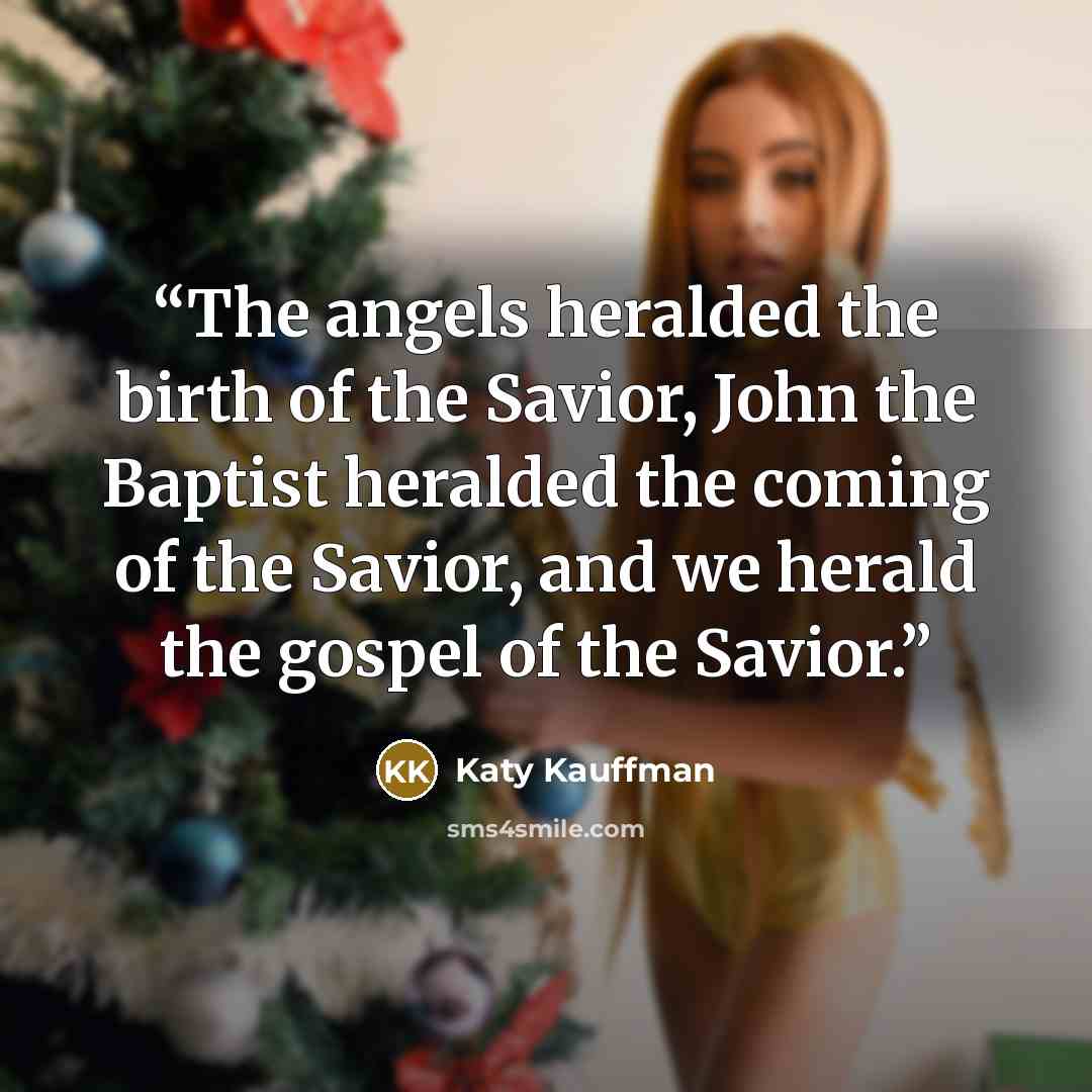 “The angels heralded the birth of the Savior, John the Baptist heralded the coming of the Savior, and we herald the gospel of the Savior.” quote by Katy Kauffman