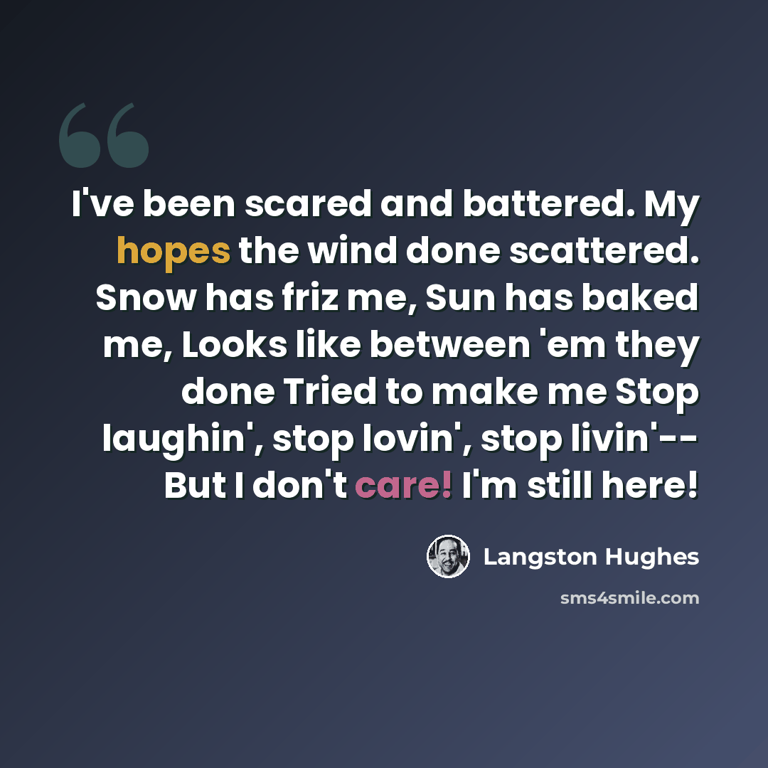 “I've been scared and battered. My hopes the wind done scattered. Snow has friz me, Sun has baked me, Looks like between 'em they done Tried to make me Stop laughin', stop lovin', stop livin'-- But I don't care! I'm still here!” quote by Langston Hughes