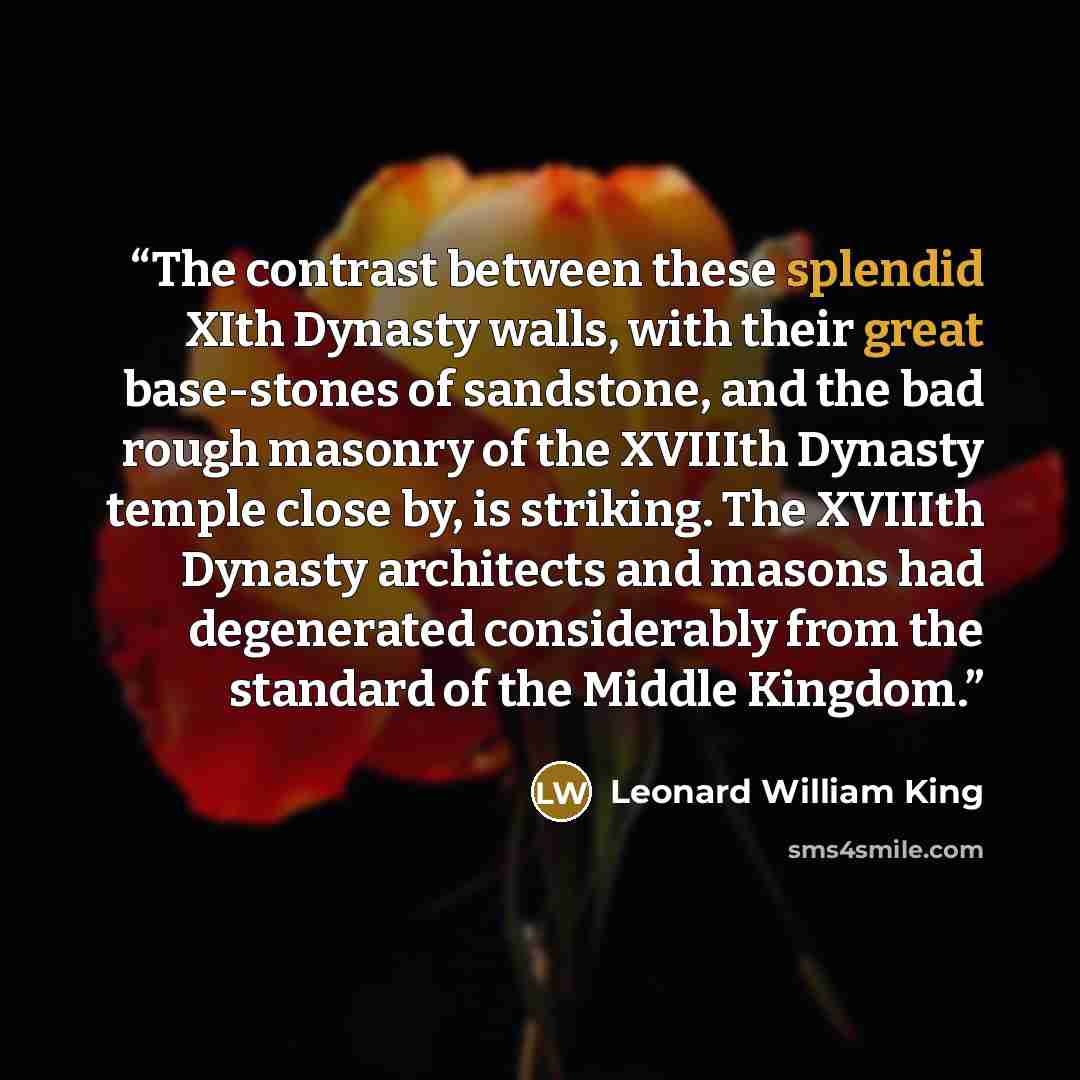 “The contrast between these splendid XIth Dynasty walls, with their great base-stones of sandstone, and the bad rough masonry of the XVIIIth Dynasty temple close by, is striking. The XVIIIth Dynasty architects and masons had degenerated considerably from the standard of the Middle Kingdom.” quote by Leonard William King