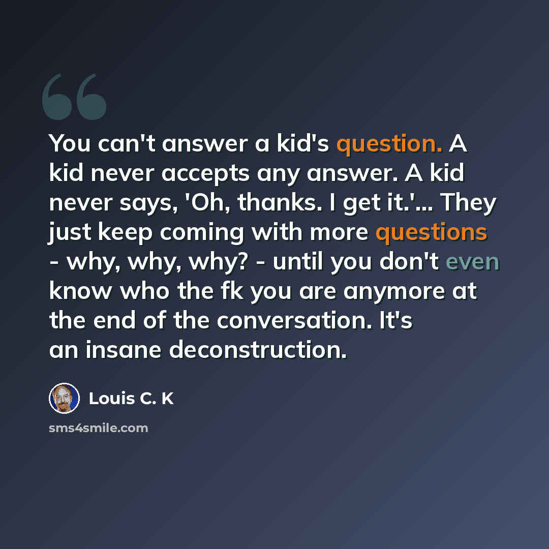 “You can't answer a kid's question. A kid never accepts any answer. A kid never says, 'Oh, thanks. I get it.'... They just keep coming with more questions - why, why, why? - until you don't even know who the fk you are anymore at the end of the conversation. It's an insane deconstruction.” quote by Louis C. K