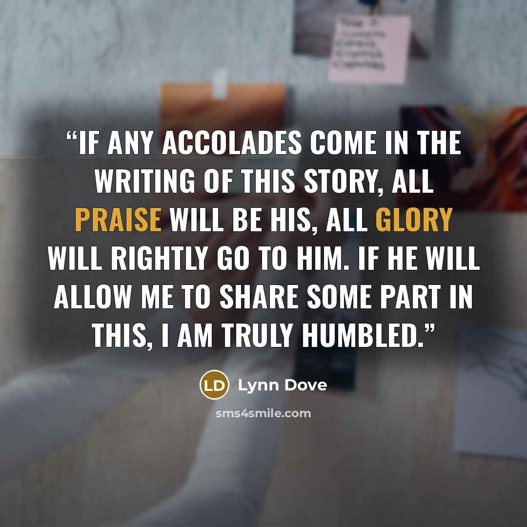 “If any accolades come in the writing of this story, all praise will be His, all Glory will rightly go to Him. If He will allow me to share some part in this, I am truly humbled.” quote by Lynn Dove