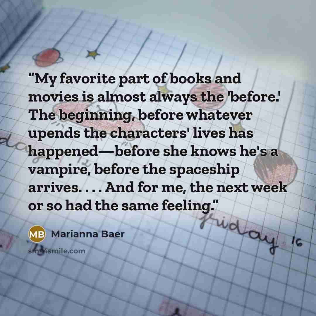 “My favorite part of books and movies is almost always the 'before.' The beginning, before whatever upends the characters' lives has happened—before she knows he's a vampire, before the spaceship arrives. . . . And for me, the next week or so had the same feeling.” quote by Marianna Baer