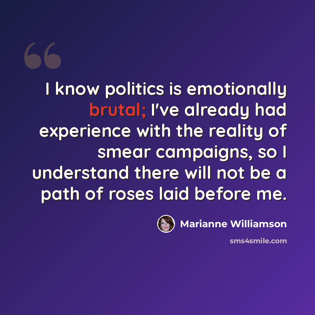 “I know politics is emotionally brutal; I've already had experience with the reality of smear campaigns, so I understand there will not be a path of roses laid before me.” quote by Marianne Williamson