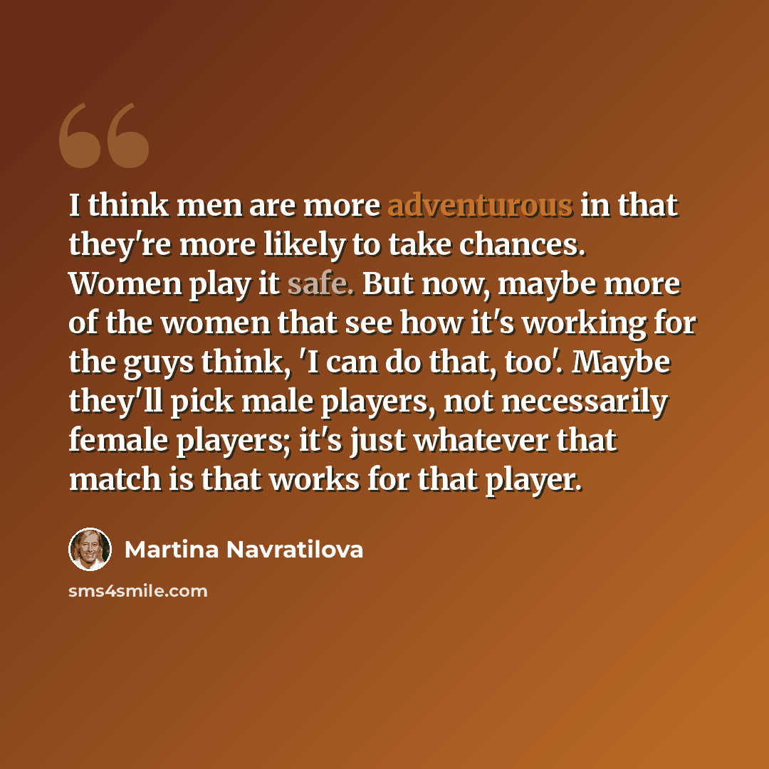 “I think men are more adventurous in that they're more likely to take chances. Women play it safe. But now, maybe more of the women that see how it's working for the guys think, 'I can do that, too'. Maybe they'll pick male players, not necessarily female players; it's just whatever that match is…” quote by Martina Navratilova