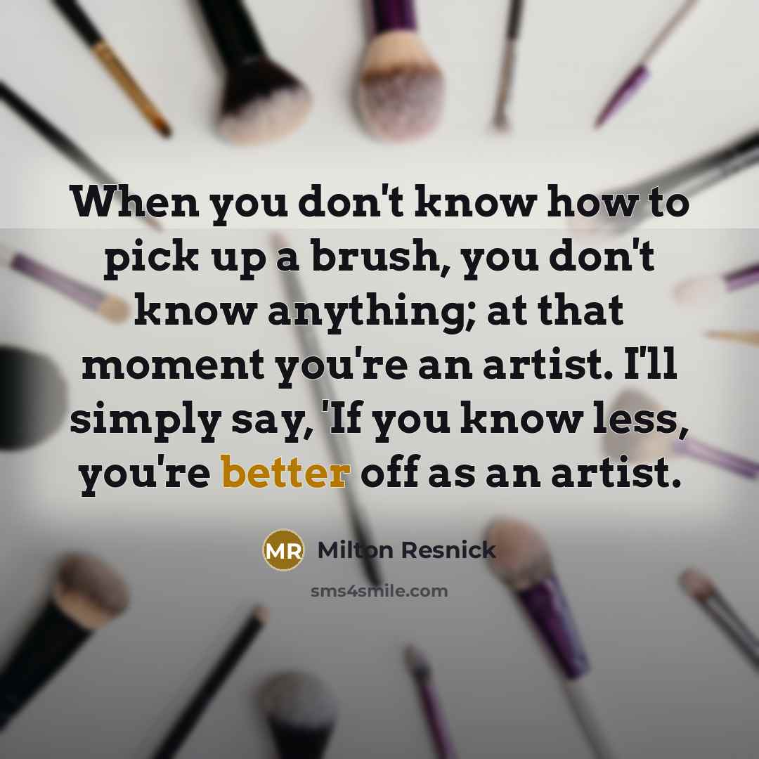 “When you don't know how to pick up a brush, you don't know anything; at that moment you're an artist. I'll simply say, 'If you know less, you're better off as an artist.” quote by Milton Resnick