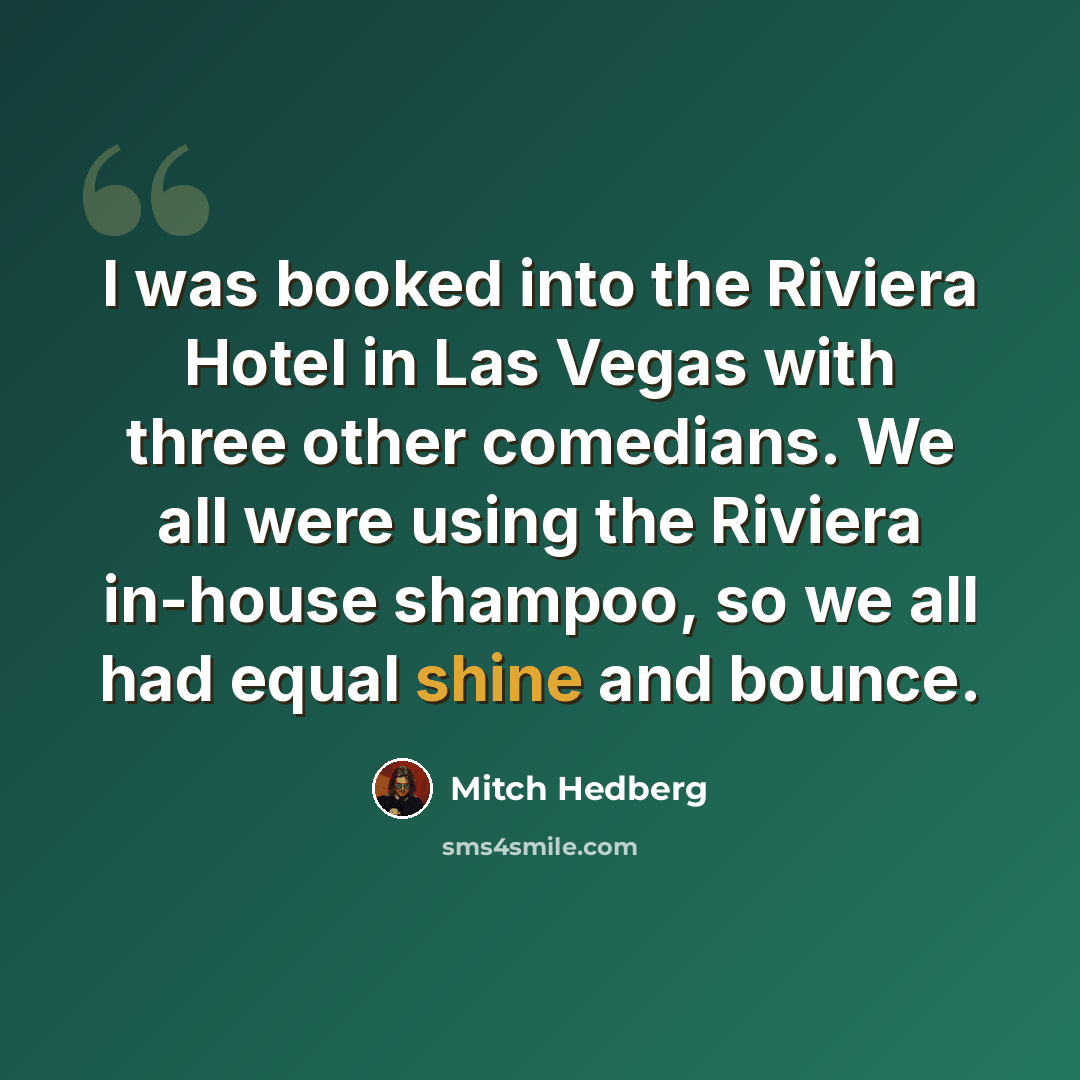 “I was booked into the Riviera Hotel in Las Vegas with three other comedians. We all were using the Riviera in-house shampoo, so we all had equal shine and bounce.” quote by Mitch Hedberg