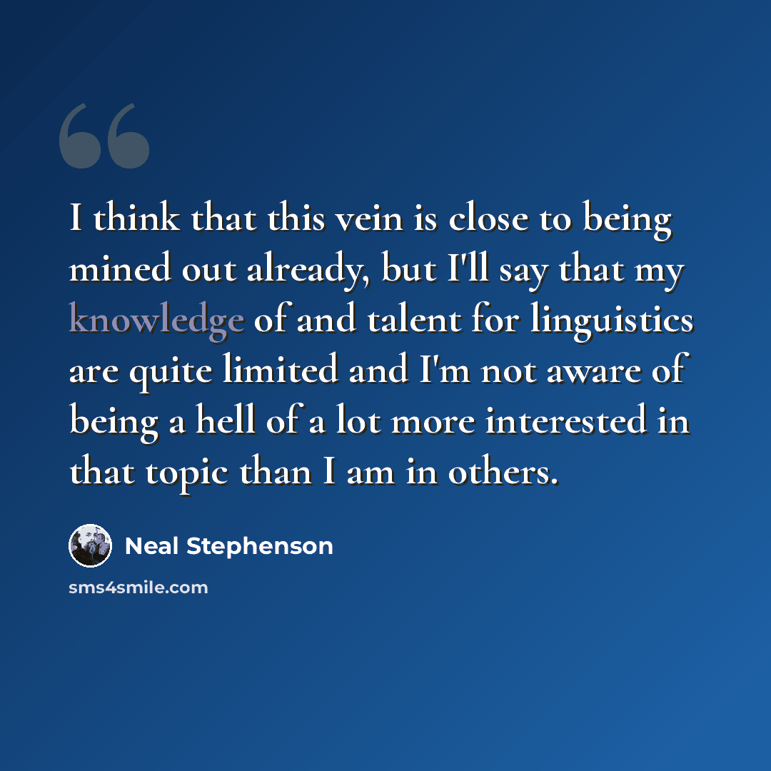 “I think that this vein is close to being mined out already, but I'll say that my knowledge of and talent for linguistics are quite limited and I'm not aware of being a hell of a lot more interested in that topic than I am in others.” quote by Neal Stephenson