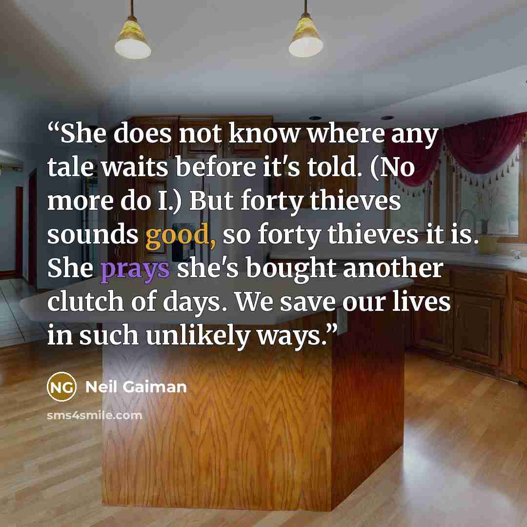 “She does not know where any tale waits before it's told. (No more do I.) But forty thieves sounds good, so forty thieves it is. She prays she's bought another clutch of days. We save our lives in such unlikely ways.” quote by Neil Gaiman