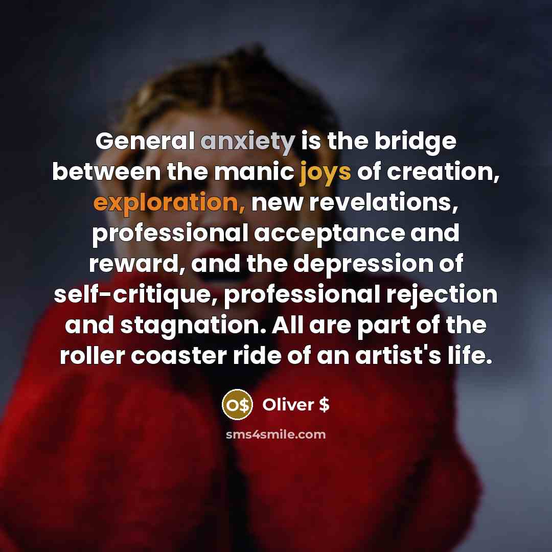 “General anxiety is the bridge between the manic joys of creation, exploration, new revelations, professional acceptance and reward, and the depression of self-critique, professional rejection and stagnation. All are part of the roller coaster ride of an artist's life.” quote by Oliver $