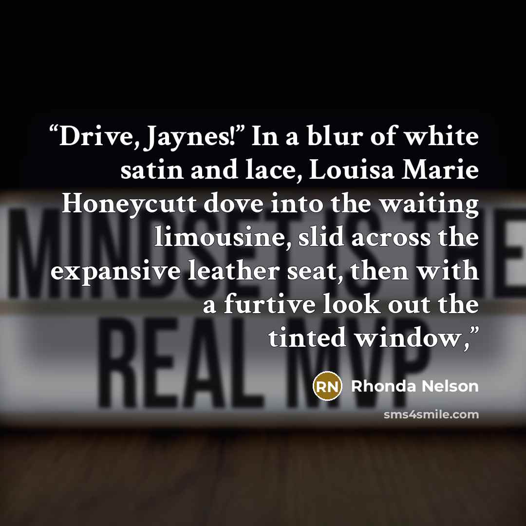 “Drive, Jaynes!” In a blur of white satin and lace, Louisa Marie Honeycutt dove into the waiting limousine, slid across the expansive leather seat, then with a furtive look out the tinted window,” quote by Rhonda Nelson