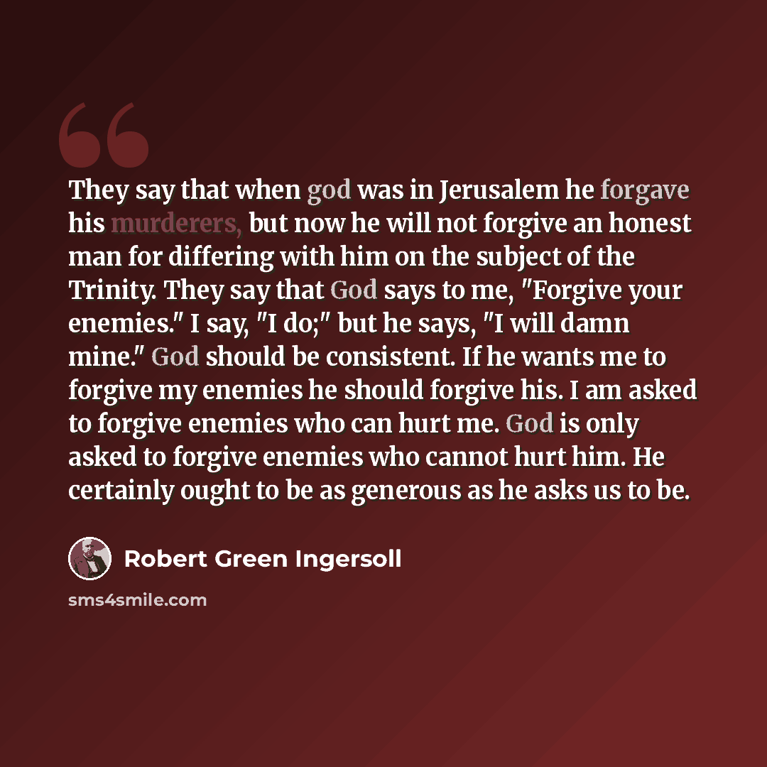 “They say that when god was in Jerusalem he forgave his murderers, but now he will not forgive an honest man for differing with him on the subject of the Trinity. They say that God says to me, "Forgive your enemies." I say, "I do;" but he says, "I will damn mine." God should be consistent. If he…” quote by Robert Green Ingersoll