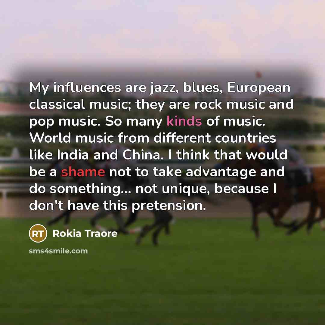 “My influences are jazz, blues, European classical music; they are rock music and pop music. So many kinds of music. World music from different countries like India and China. I think that would be a shame not to take advantage and do something... not unique, because I don't have this pretension.” quote by Rokia Traore