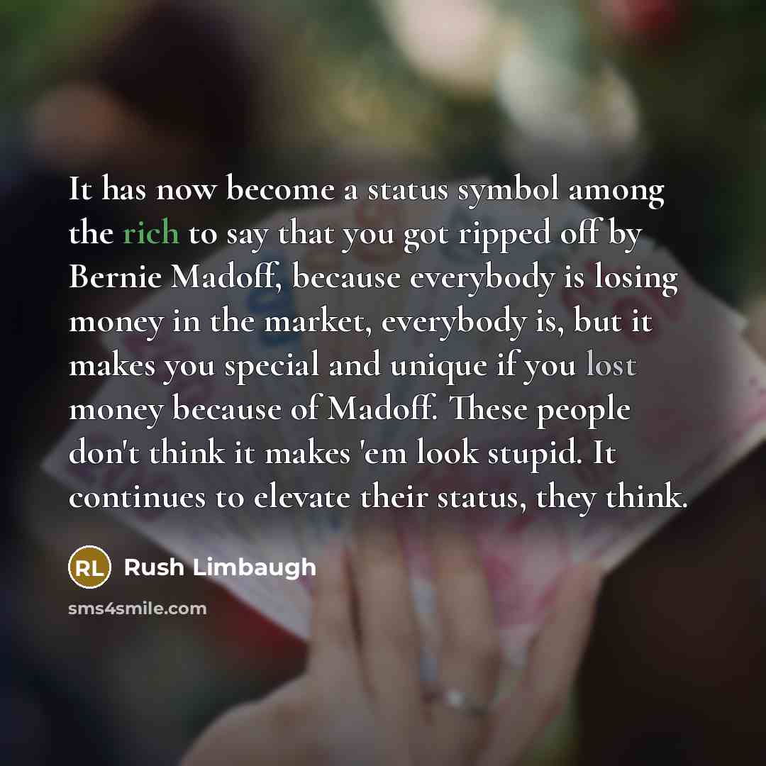 “It has now become a status symbol among the rich to say that you got ripped off by Bernie Madoff, because everybody is losing money in the market, everybody is, but it makes you special and unique if you lost money because of Madoff. These people don't think it makes 'em look stupid. It continues…” quote by Rush Limbaugh