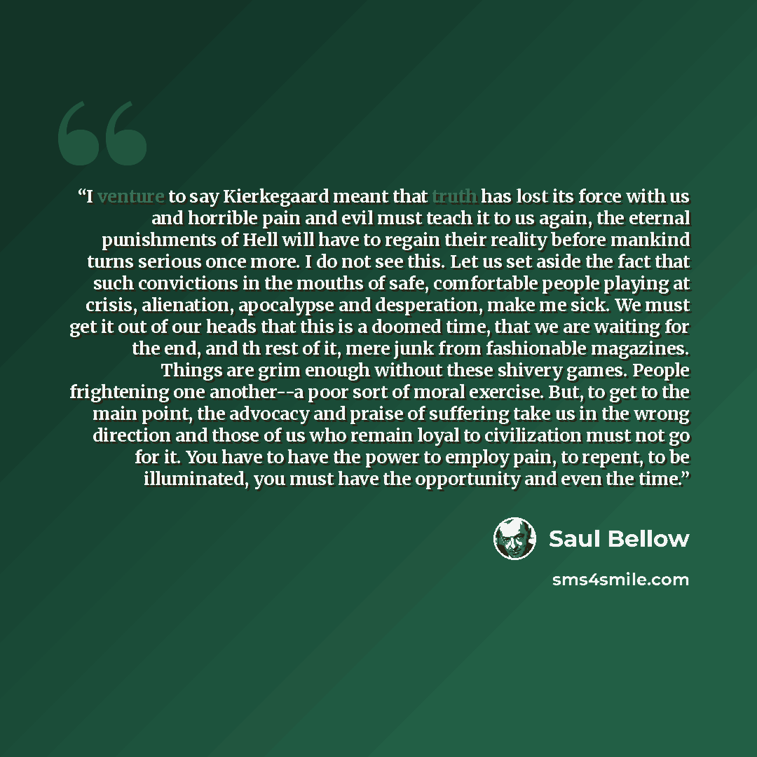 “I venture to say Kierkegaard meant that truth has lost its force with us and horrible pain and evil must teach it to us again, the eternal punishments of Hell will have to regain their reality before mankind turns serious once more. I do not see this. Let us set aside the fact that such…” quote by Saul Bellow
