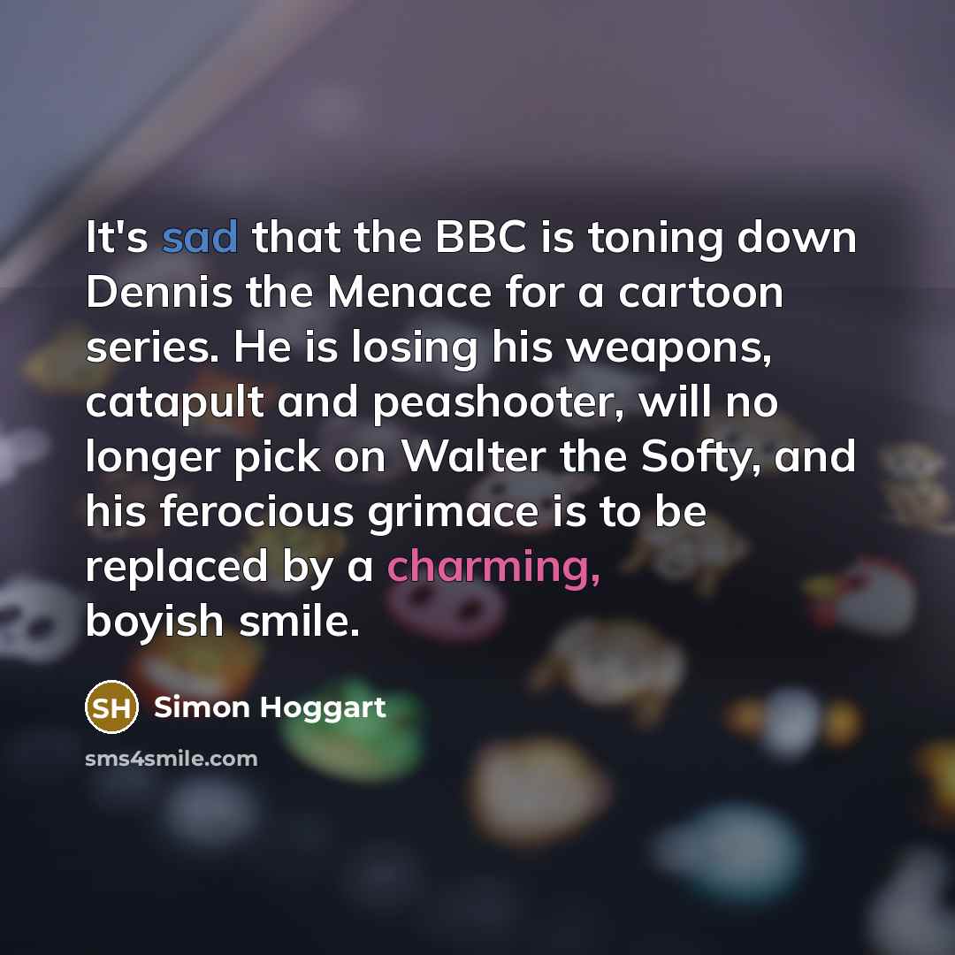 “It's sad that the BBC is toning down Dennis the Menace for a cartoon series. He is losing his weapons, catapult and peashooter, will no longer pick on Walter the Softy, and his ferocious grimace is to be replaced by a charming, boyish smile.” quote by Simon Hoggart