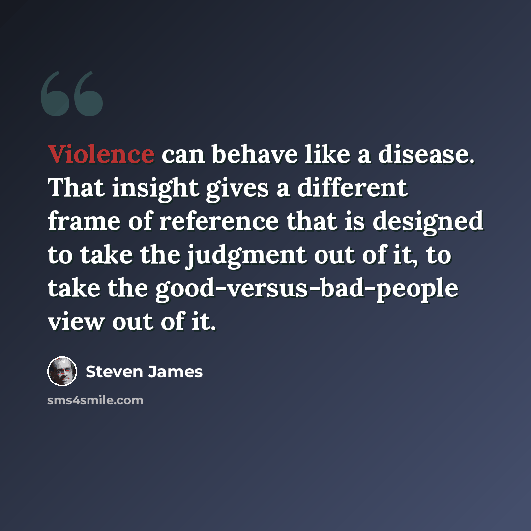“Violence can behave like a disease. That insight gives a different frame of reference that is designed to take the judgment out of it, to take the good-versus-bad-people view out of it.” quote by Steven James