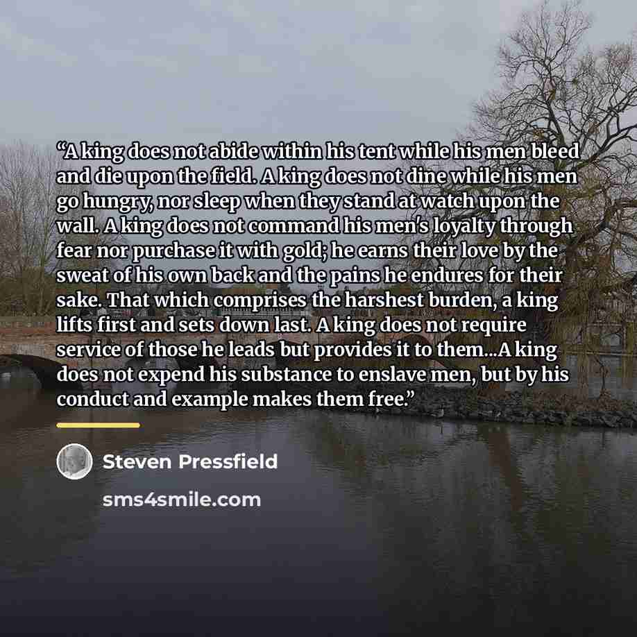 “A king does not abide within his tent while his men bleed and die upon the field. A king does not dine while his men go hungry, nor sleep when they stand at watch upon the wall. A king does not command his men's loyalty through fear nor purchase it with gold; he earns their love by the sweat of…” quote by Steven Pressfield