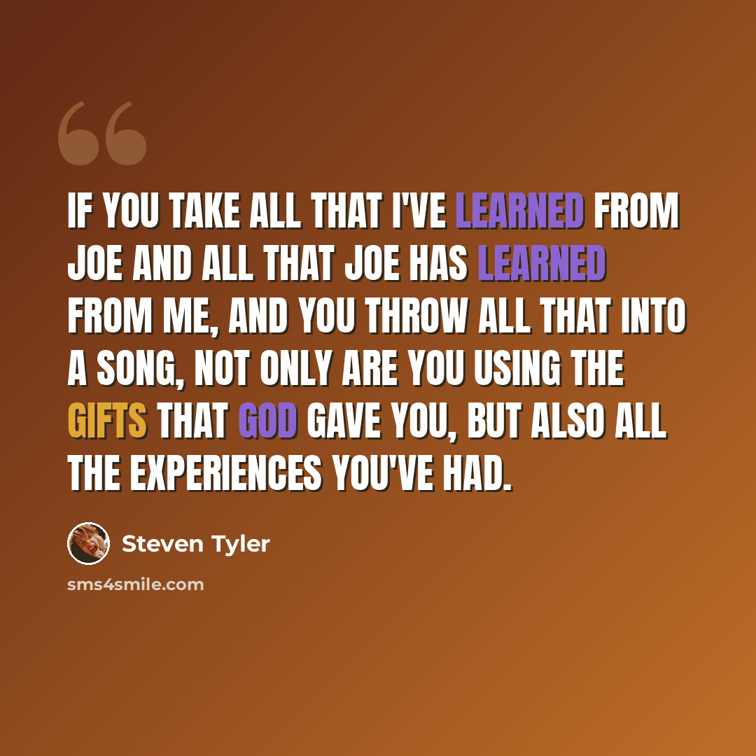 “If you take all that I've learned from Joe and all that Joe has learned from me, and you throw all that into a song, not only are you using the gifts that God gave you, but also all the experiences you've had.” quote by Steven Tyler