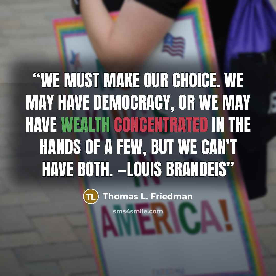 “We must make our choice. We may have democracy, or we may have wealth concentrated in the hands of a few, but we can’t have both. —Louis Brandeis” quote by Thomas L. Friedman