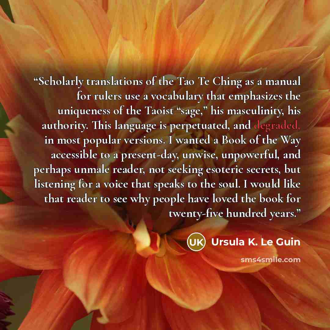 “Scholarly translations of the Tao Te Ching as a manual for rulers use a vocabulary that emphasizes the uniqueness of the Taoist “sage,” his masculinity, his authority. This language is perpetuated, and degraded, in most popular versions. I wanted a Book of the Way accessible to a present-day…” quote by Ursula K. Le Guin