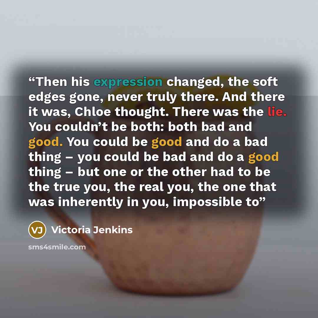 “Then his expression changed, the soft edges gone, never truly there. And there it was, Chloe thought. There was the lie. You couldn’t be both: both bad and good. You could be good and do a bad thing – you could be bad and do a good thing – but one or the other had to be the true you, the real you…” quote by Victoria Jenkins