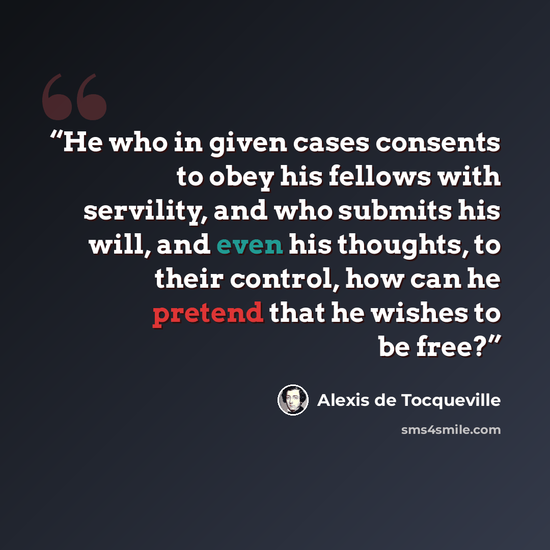 “He who in given cases consents to obey his fellows with servility, and who submits his will, and even his thoughts, to their control, how can he pretend that he wishes to be free?” quote by Alexis de Tocqueville