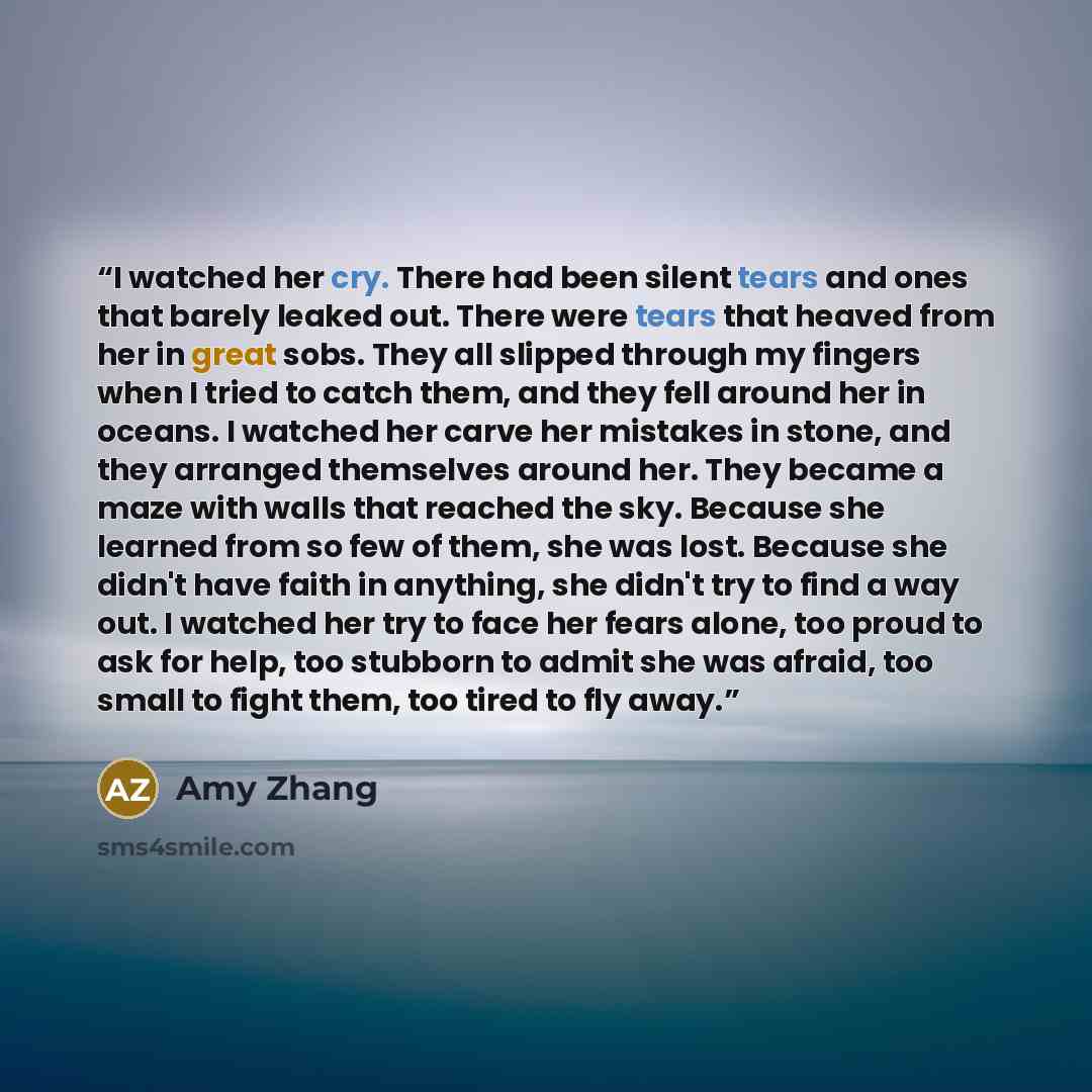 “I watched her cry. There had been silent tears and ones that barely leaked out. There were tears that heaved from her in great sobs. They all slipped through my fingers when I tried to catch them, and they fell around her in oceans. I watched her carve her mistakes in stone, and they arranged…” quote by Amy Zhang