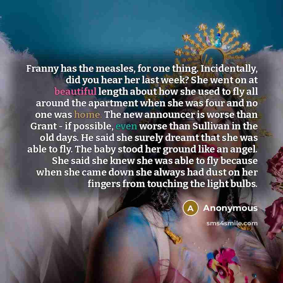 “Franny has the measles, for one thing. Incidentally, did you hear her last week? She went on at beautiful length about how she used to fly all around the apartment when she was four and no one was home. The new announcer is worse than Grant - if possible, even worse than Sullivan in the old days…” quote by Anonymous