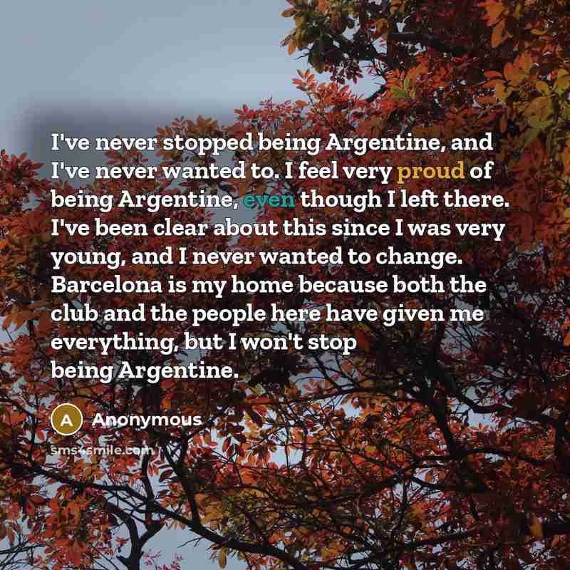 “I've never stopped being Argentine, and I've never wanted to. I feel very proud of being Argentine, even though I left there. I've been clear about this since I was very young, and I never wanted to change. Barcelona is my home because both the club and the people here have given me everything…” quote by Anonymous