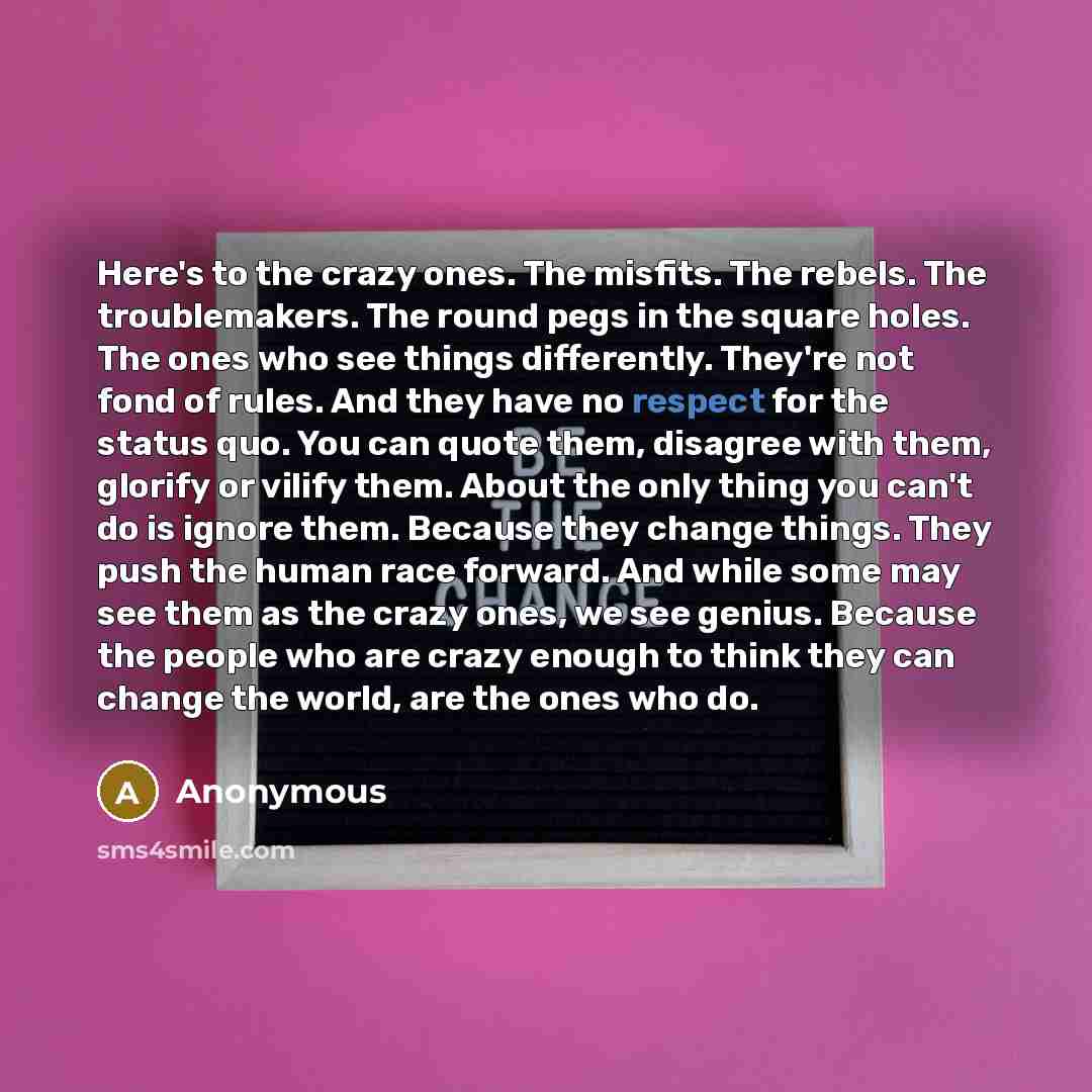 “Here's to the crazy ones. The misfits. The rebels. The troublemakers. The round pegs in the square holes. The ones who see things differently. They're not fond of rules. And they have no respect for the status quo. You can quote them, disagree with them, glorify or vilify them. About the only…” quote by Anonymous