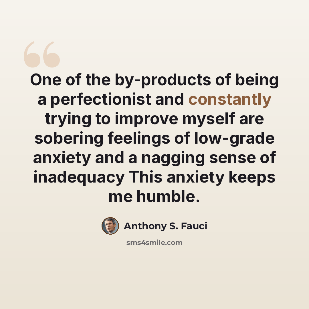 “One of the by-products of being a perfectionist and constantly trying to improve myself are sobering feelings of low-grade anxiety and a nagging sense of inadequacy This anxiety keeps me humble.” quote by Anthony S. Fauci