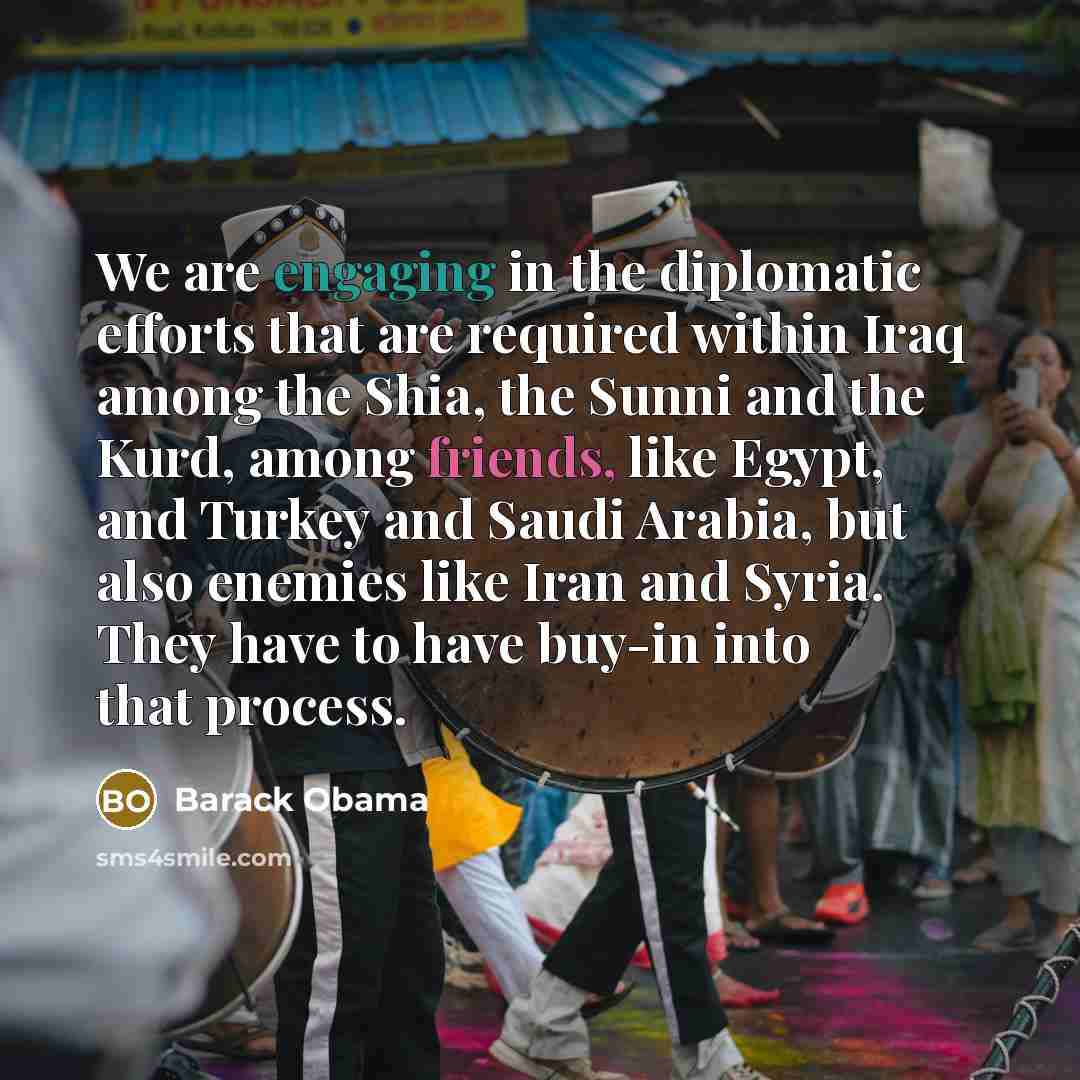 “We are engaging in the diplomatic efforts that are required within Iraq among the Shia, the Sunni and the Kurd, among friends, like Egypt, and Turkey and Saudi Arabia, but also enemies like Iran and Syria. They have to have buy-in into that process.” quote by Barack Obama