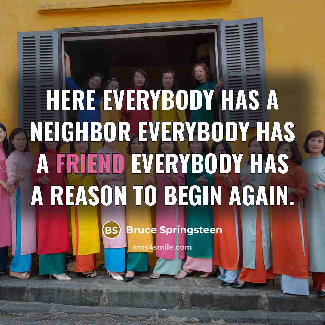 “Here everybody has a neighbor Everybody has a friend Everybody has a reason to begin again.” quote by Bruce Springsteen