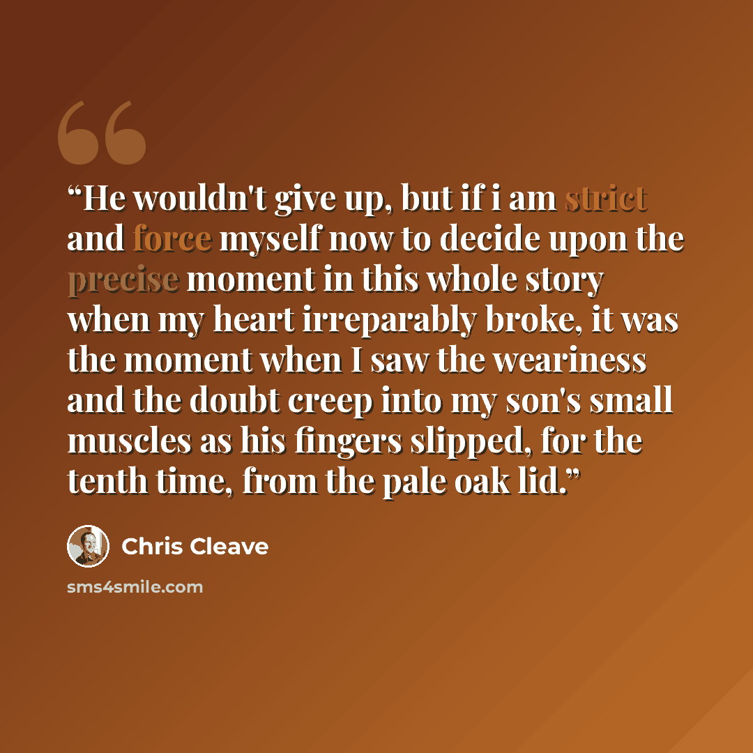 “He wouldn't give up, but if i am strict and force myself now to decide upon the precise moment in this whole story when my heart irreparably broke, it was the moment when I saw the weariness and the doubt creep into my son's small muscles as his fingers slipped, for the tenth time, from the pale…” quote by Chris Cleave